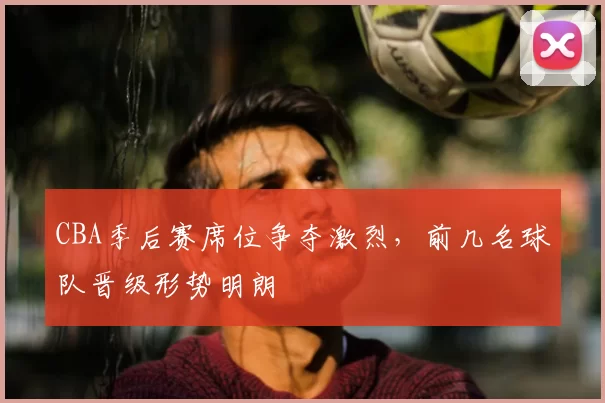 CBA季后赛席位争夺激烈，前几名球队晋级形势明朗