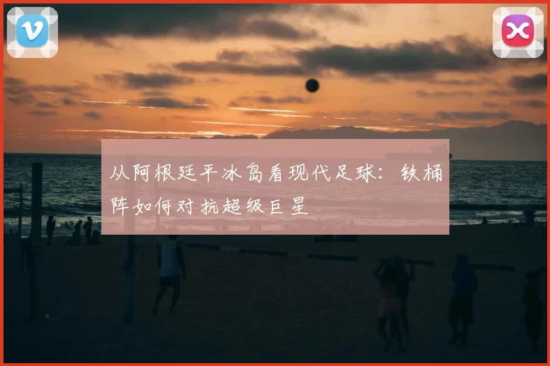 从阿根廷平冰岛看现代足球：铁桶阵如何对抗超级巨星