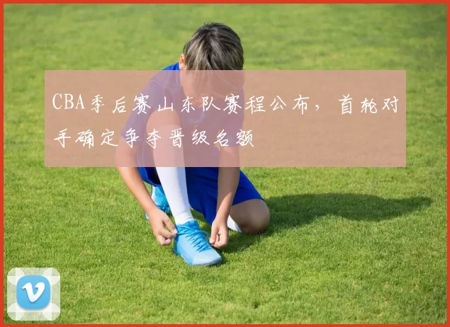 CBA季后赛山东队赛程公布，首轮对手确定争夺晋级名额