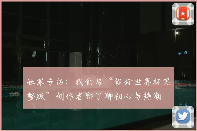 独家专访：我们与“你好世界杯完整版”创作者聊了聊初心与热潮