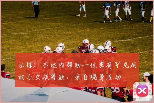 法媒:齐达内帮助一位患有罕见病的小女孩筹款,亲自现身活动