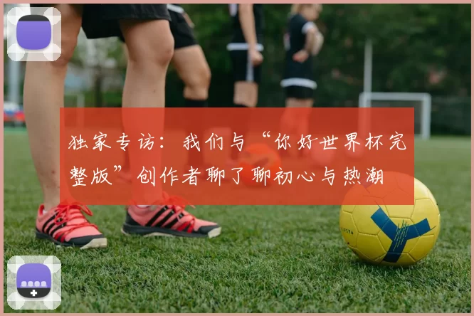 独家专访:我们与“你好世界杯完整版”创作者聊了聊初心与热潮