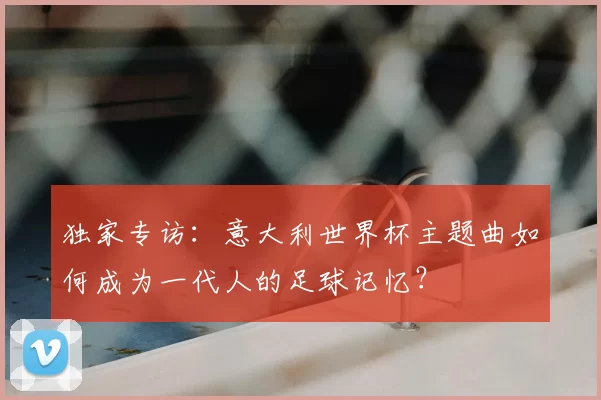 独家专访:意大利世界杯主题曲如何成为一代人的足球记忆?