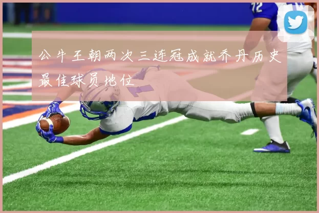 公牛王朝两次三连冠成就乔丹历史最佳球员地位