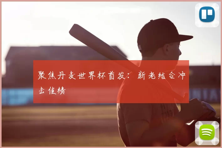 聚焦丹麦世界杯首发：新老结合冲击佳绩