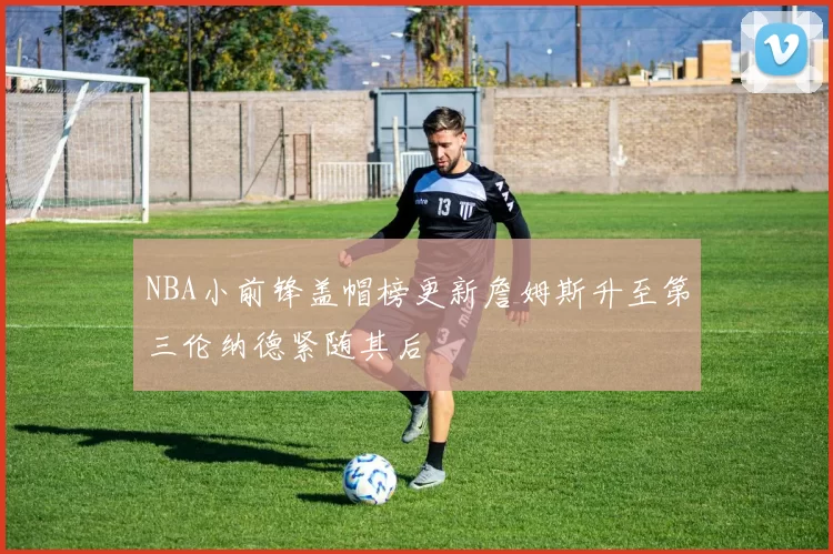 NBA小前锋盖帽榜更新詹姆斯升至第三伦纳德紧随其后