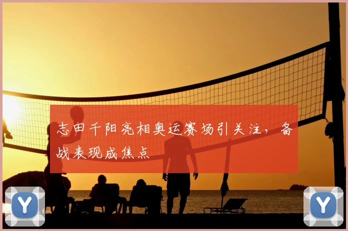 志田千阳亮相奥运赛场引关注,备战表现成焦点