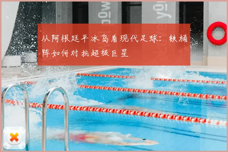 从阿根廷平冰岛看现代足球:铁桶阵如何对抗超级巨星