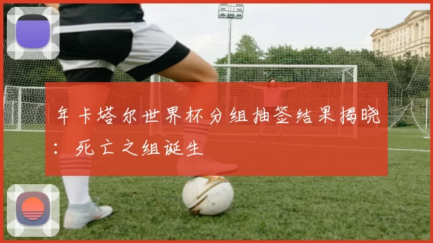年卡塔尔世界杯分组抽签结果揭晓：死亡之组诞生