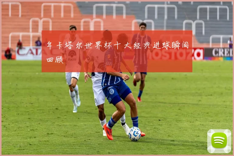 年卡塔尔世界杯十大经典进球瞬间回顾
