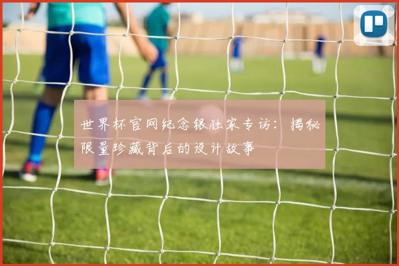 世界杯官网纪念银独家专访：揭秘限量珍藏背后的设计故事