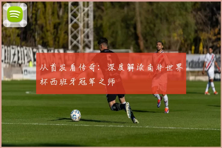 从首发看传奇:深度解读南非世界杯西班牙冠军之师