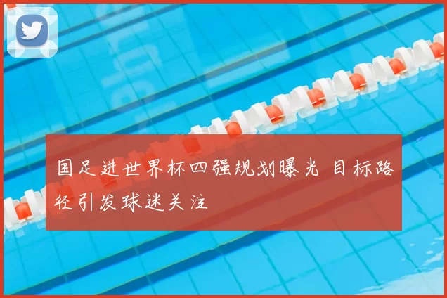 国足进世界杯四强规划曝光 目标路径引发球迷关注