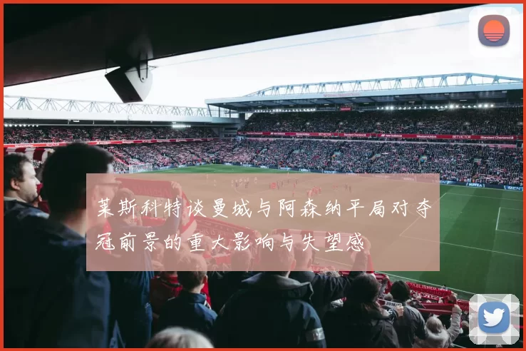 莱斯科特谈曼城与阿森纳平局对夺冠前景的重大影响与失望感
