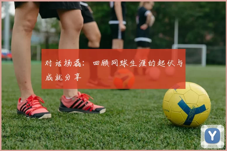 对话杨磊：回顾网球生涯的起伏与成就分享
