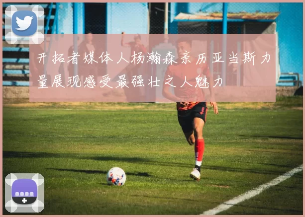 开拓者媒体人杨瀚森亲历亚当斯力量展现感受最强壮之人魅力