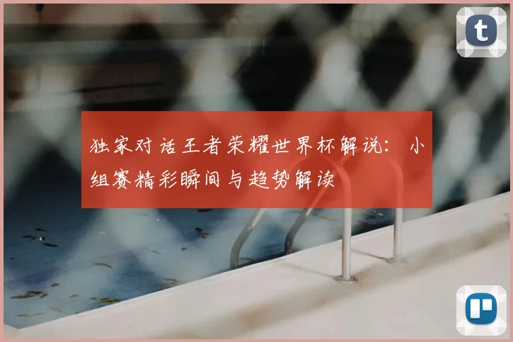 独家对话王者荣耀世界杯解说:小组赛精彩瞬间与趋势解读