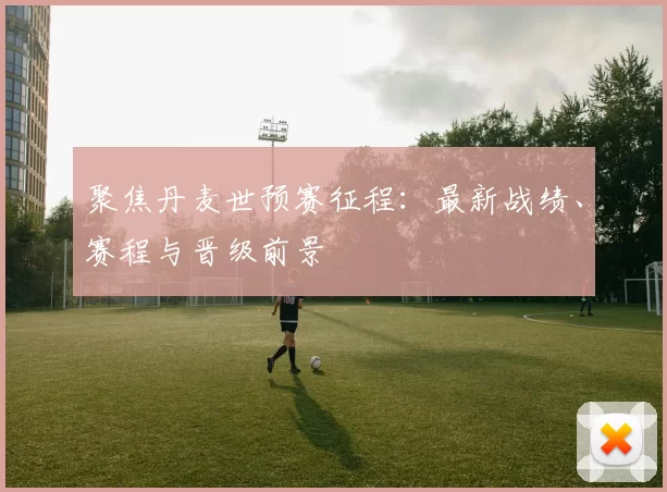 聚焦丹麦世预赛征程：最新战绩、赛程与晋级前景