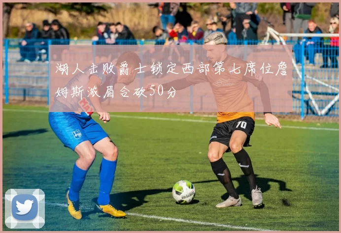 湖人击败爵士锁定西部第七席位詹姆斯浓眉合砍50分