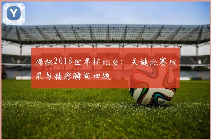 揭秘2018世界杯比分:关键比赛结果与精彩瞬间回顾
