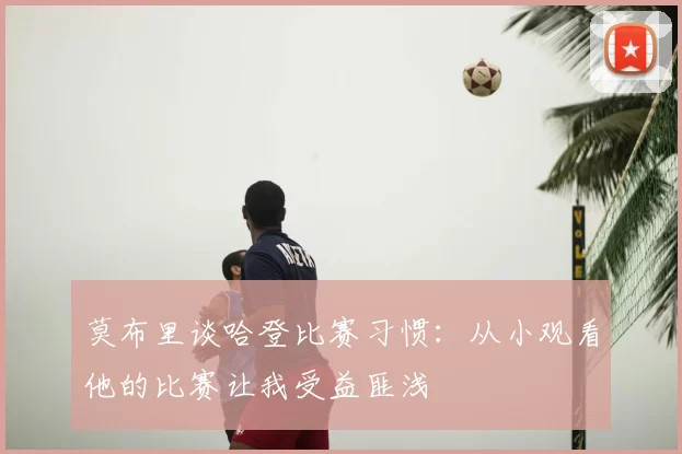 莫布里谈哈登比赛习惯:从小观看他的比赛让我受益匪浅