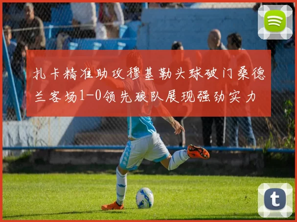 扎卡精准助攻穆基勒头球破门桑德兰客场1-0领先狼队展现强劲实力