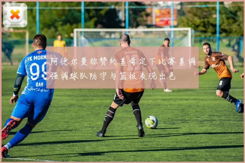 阿德尔曼称赞约基奇定下比赛基调强调球队防守与篮板表现出色