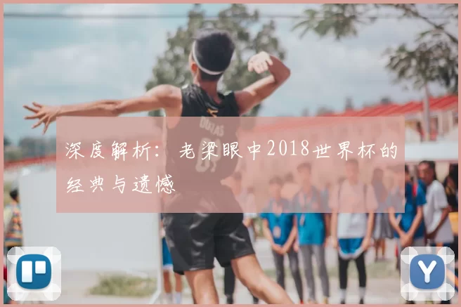 深度解析:老梁眼中2018世界杯的经典与遗憾