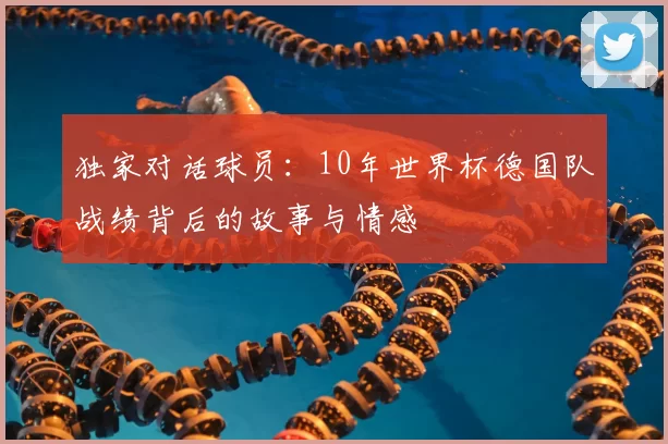 独家对话球员:10年世界杯德国队战绩背后的故事与情感