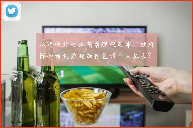 从阿根廷对冰岛看现代足球:铁桶阵如何扼杀超级巨星的个人魔法?