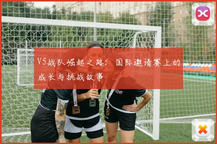 V5战队崛起之路:国际邀请赛上的成长与挑战故事