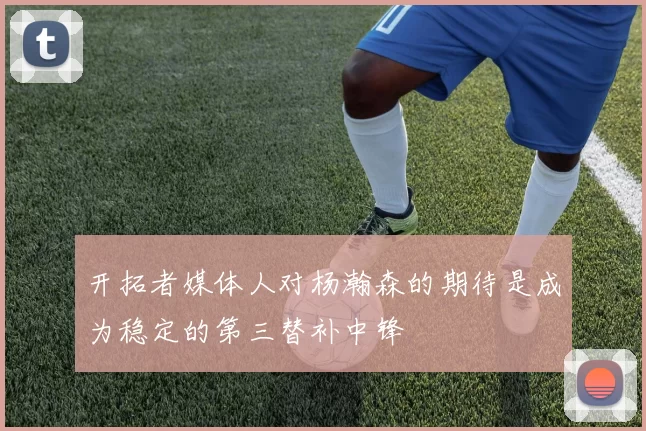 开拓者媒体人对杨瀚森的期待是成为稳定的第三替补中锋