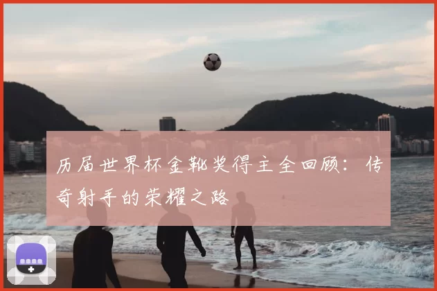 历届世界杯金靴奖得主全回顾:传奇射手的荣耀之路