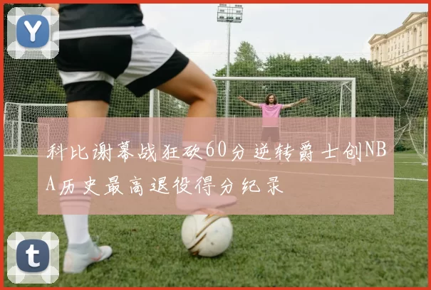 科比谢幕战狂砍60分逆转爵士创NBA历史最高退役得分纪录