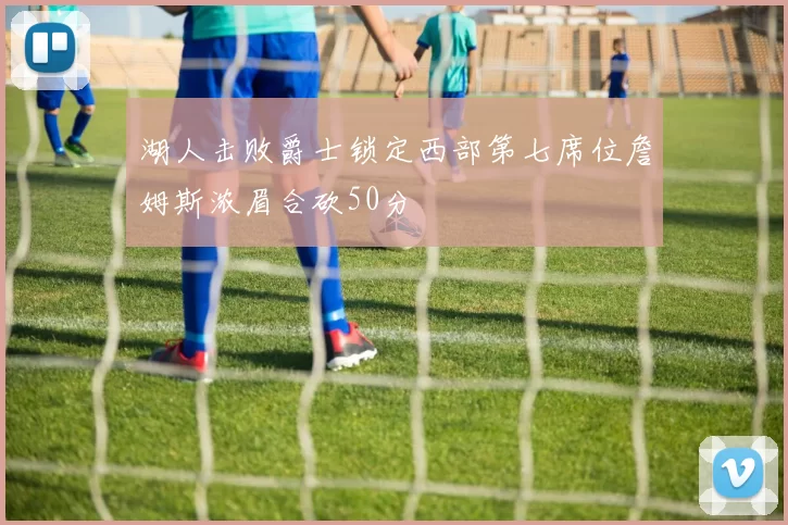 湖人击败爵士锁定西部第七席位詹姆斯浓眉合砍50分