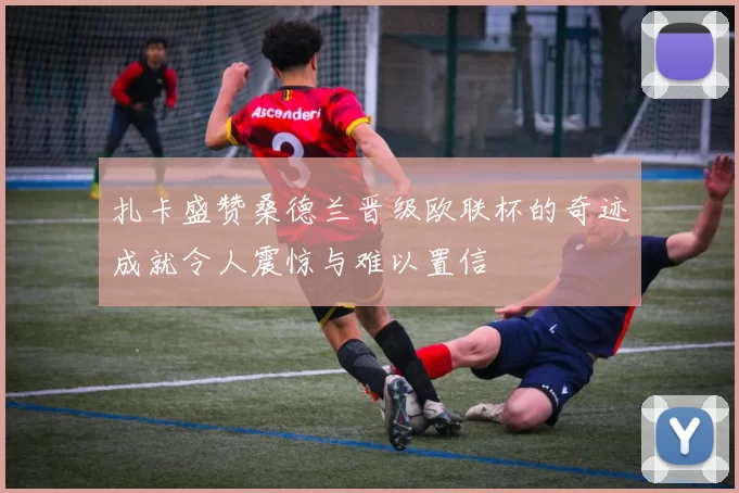 扎卡盛赞桑德兰晋级欧联杯的奇迹成就令人震惊与难以置信