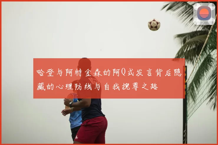 哈登与阿特金森的阿Q式发言背后隐藏的心理防线与自我挽尊之路