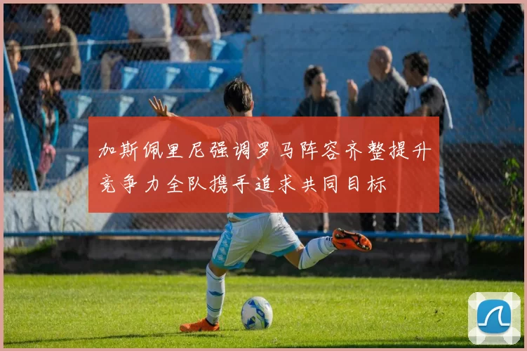 加斯佩里尼强调罗马阵容齐整提升竞争力全队携手追求共同目标