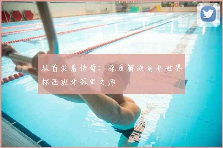 从首发看传奇：深度解读南非世界杯西班牙冠军之师