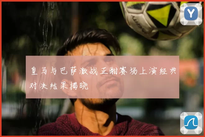 皇马与巴萨激战正酣赛场上演经典对决结果揭晓