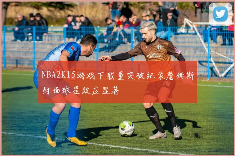 NBA2K15游戏下载量突破纪录詹姆斯封面球星效应显著