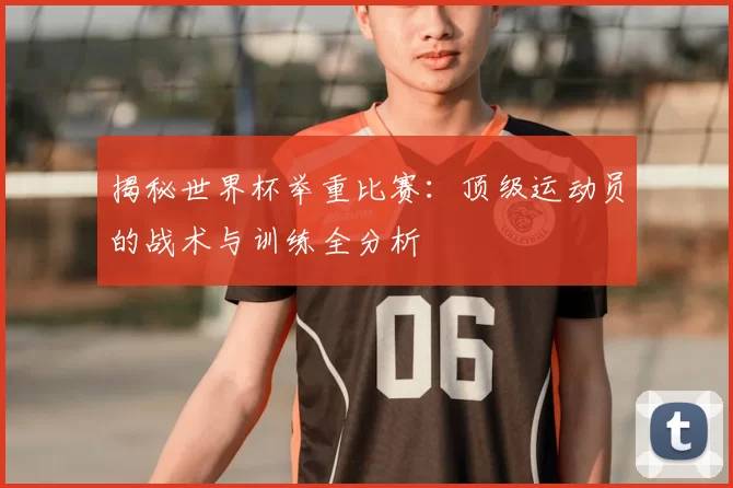 揭秘世界杯举重比赛:顶级运动员的战术与训练全分析