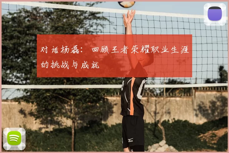 对话杨磊：回顾王者荣耀职业生涯的挑战与成就