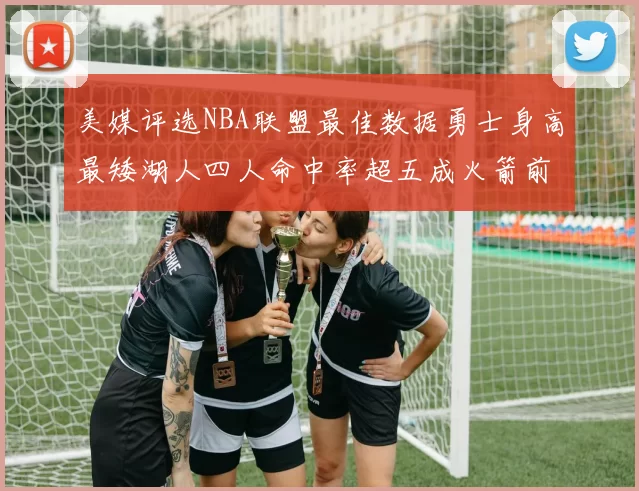 美媒评选NBA联盟最佳数据勇士身高最矮湖人四人命中率超五成火箭前场篮板率显优势