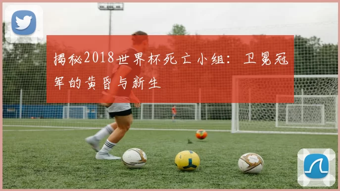 揭秘2018世界杯死亡小组:卫冕冠军的黄昏与新生