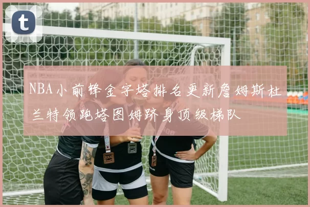 NBA小前锋金字塔排名更新詹姆斯杜兰特领跑塔图姆跻身顶级梯队
