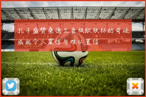 扎卡盛赞桑德兰晋级欧联杯的奇迹成就令人震惊与难以置信