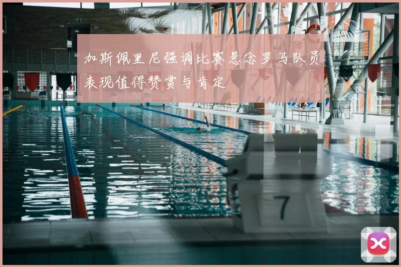 加斯佩里尼强调比赛悬念罗马队员表现值得赞赏与肯定