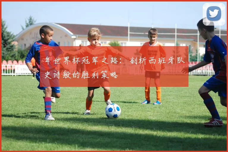 年世界杯冠军之路:剖析西班牙队史诗般的胜利策略