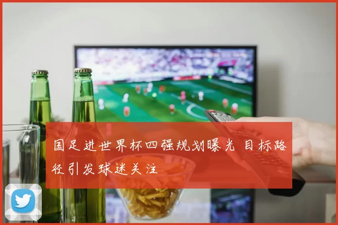 国足进世界杯四强规划曝光 目标路径引发球迷关注